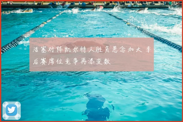 活塞对阵凯尔特人胜负悬念加大 季后赛席位竞争再添变数