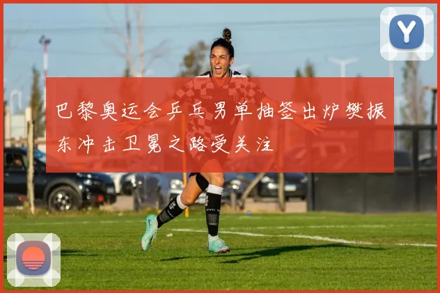 巴黎奥运会乒乓男单抽签出炉樊振东冲击卫冕之路受关注