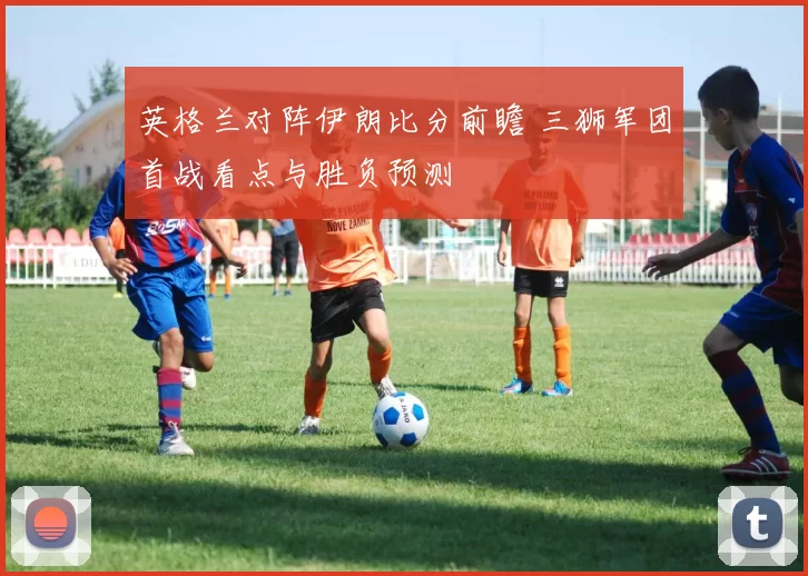 英格兰对阵伊朗比分前瞻 三狮军团首战看点与胜负预测