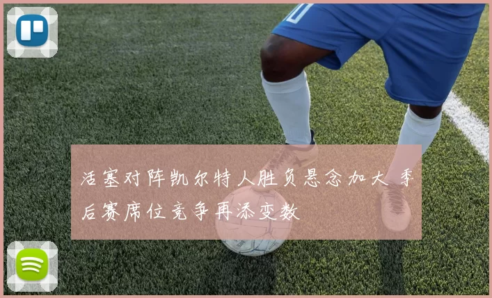 活塞对阵凯尔特人胜负悬念加大 季后赛席位竞争再添变数