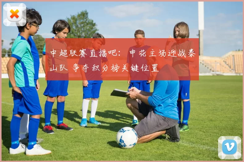 中超联赛直播吧：申花主场迎战泰山队 争夺积分榜关键位置