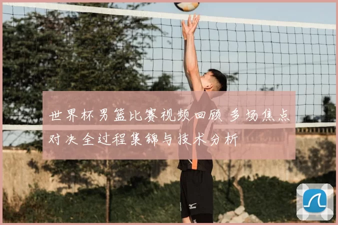 世界杯男篮比赛视频回顾 多场焦点对决全过程集锦与技术分析