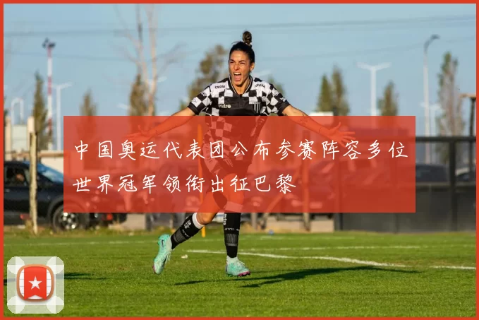 中国奥运代表团公布参赛阵容多位世界冠军领衔出征巴黎
