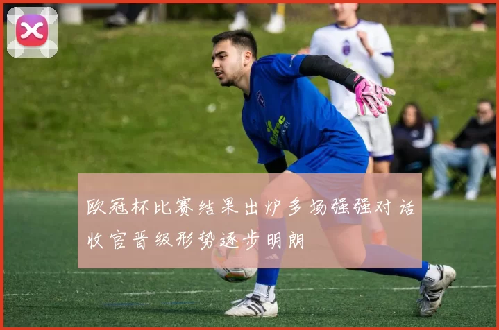 欧冠杯比赛结果出炉多场强强对话收官晋级形势逐步明朗