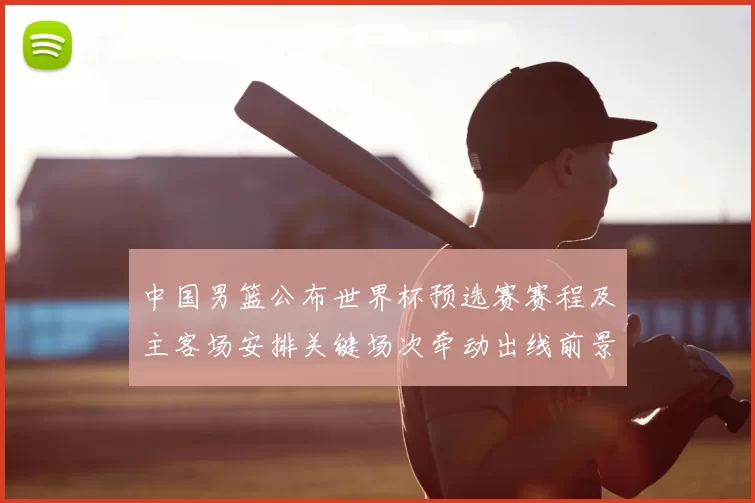 中国男篮公布世界杯预选赛赛程及主客场安排关键场次牵动出线前景