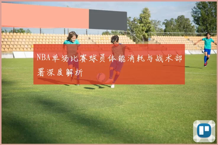 NBA单场比赛球员体能消耗与战术部署深度解析