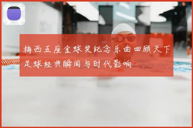 梅西五座金球奖纪念乐曲回顾天下足球经典瞬间与时代影响