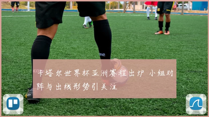 卡塔尔世界杯亚洲赛程出炉 小组对阵与出线形势引关注