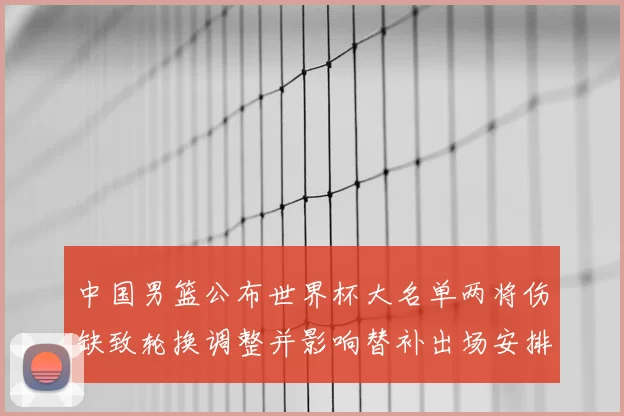 中国男篮公布世界杯大名单两将伤缺致轮换调整并影响替补出场安排