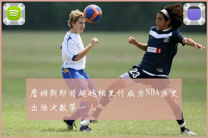 詹姆斯即将超越帕里什成为NBA历史出场次数第一人