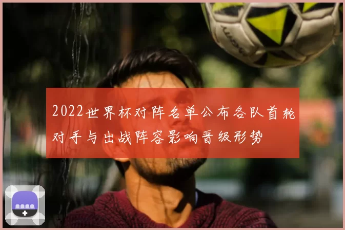 2022世界杯对阵名单公布各队首轮对手与出战阵容影响晋级形势