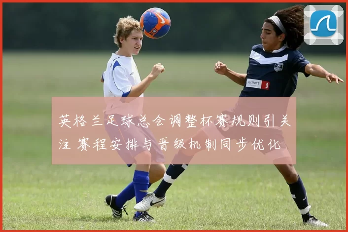 英格兰足球总会调整杯赛规则引关注 赛程安排与晋级机制同步优化