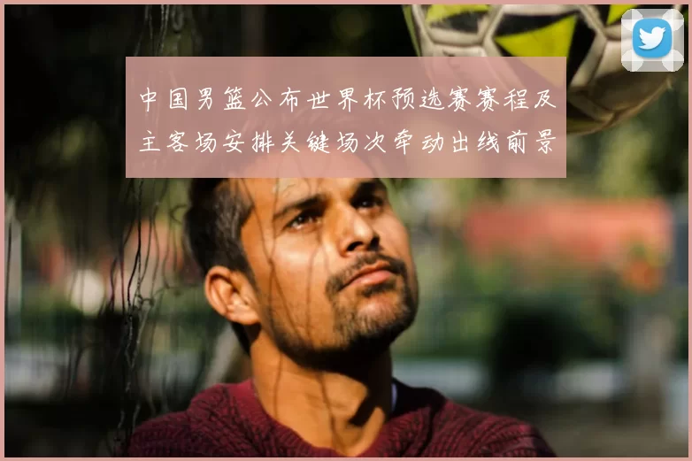 中国男篮公布世界杯预选赛赛程及主客场安排关键场次牵动出线前景