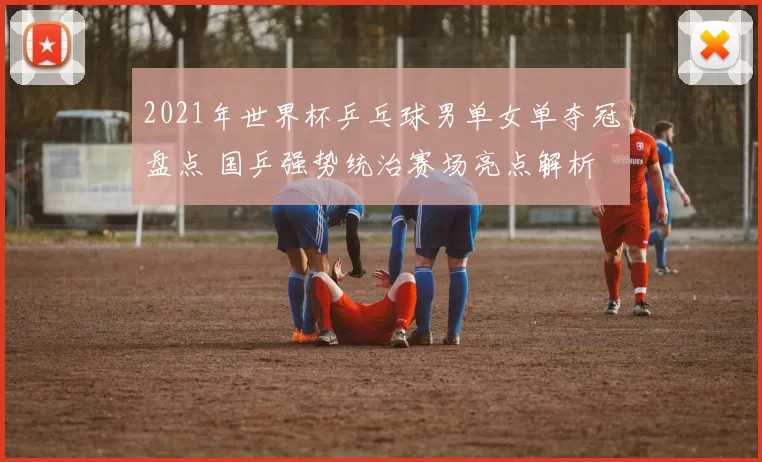 2021年世界杯乒乓球男单女单夺冠盘点 国乒强势统治赛场亮点解析