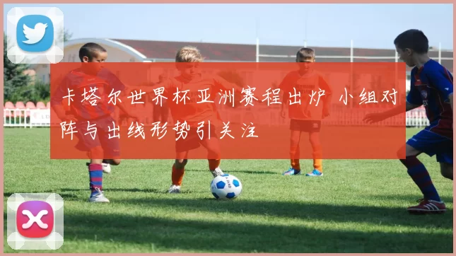 卡塔尔世界杯亚洲赛程出炉 小组对阵与出线形势引关注