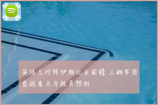 英格兰对阵伊朗比分前瞻 三狮军团首战看点与胜负预测