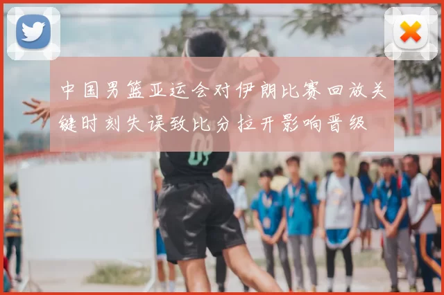 中国男篮亚运会对伊朗比赛回放关键时刻失误致比分拉开影响晋级