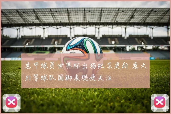 意甲球员世界杯出场纪录更新 意大利等球队国脚表现受关注