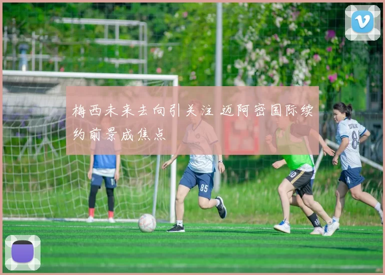 梅西未来去向引关注 迈阿密国际续约前景成焦点
