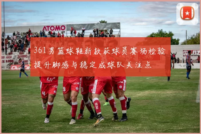 361男篮球鞋新款获球员赛场检验 提升脚感与稳定成球队关注点