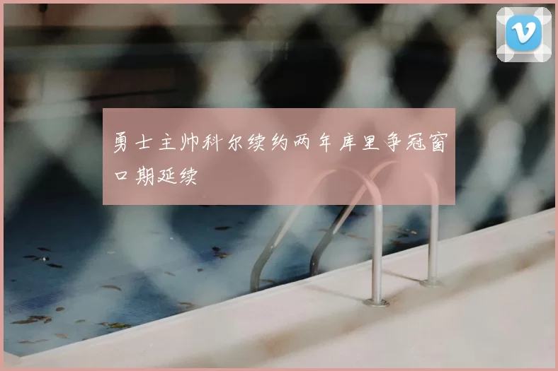 勇士主帅科尔续约两年库里争冠窗口期延续