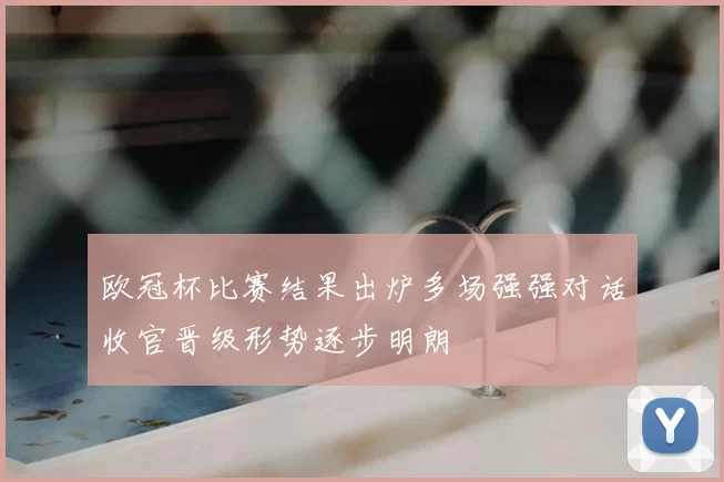 欧冠杯比赛结果出炉多场强强对话收官晋级形势逐步明朗