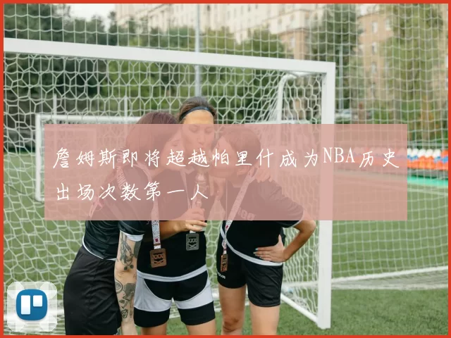 詹姆斯即将超越帕里什成为NBA历史出场次数第一人