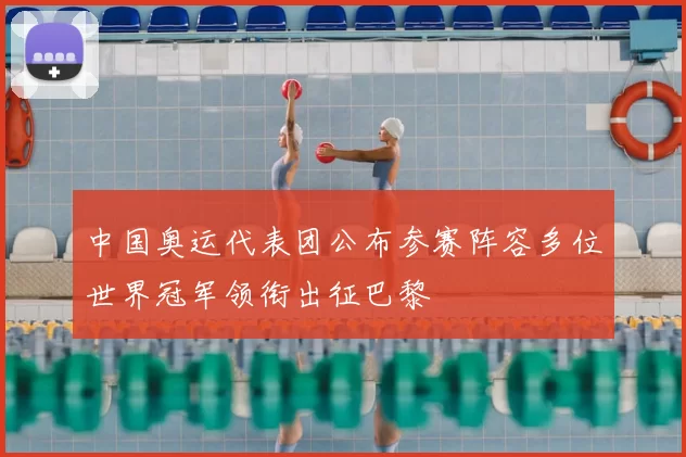 中国奥运代表团公布参赛阵容多位世界冠军领衔出征巴黎