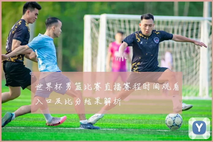 世界杯男篮比赛直播赛程时间观看入口及比分结果解析