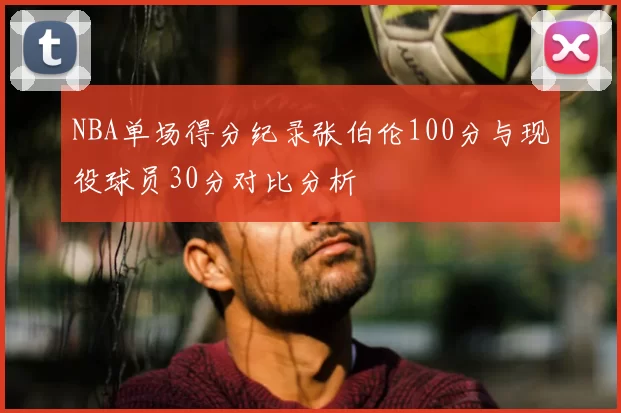 NBA单场得分纪录张伯伦100分与现役球员30分对比分析