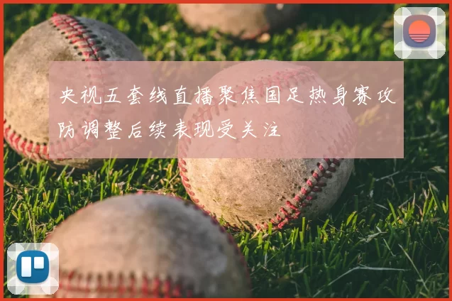 央视五套线直播聚焦国足热身赛攻防调整后续表现受关注