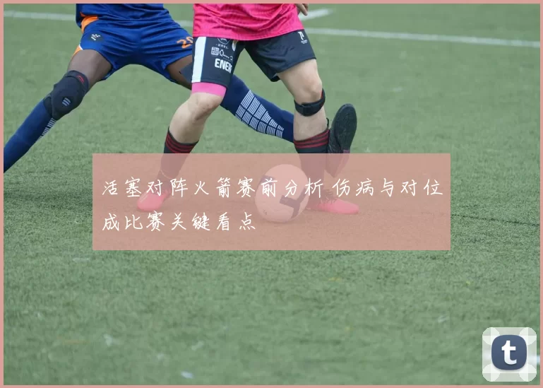 活塞对阵火箭赛前分析 伤病与对位成比赛关键看点