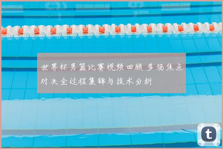 世界杯男篮比赛视频回顾 多场焦点对决全过程集锦与技术分析