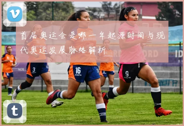 首届奥运会是哪一年起源时间与现代奥运发展脉络解析