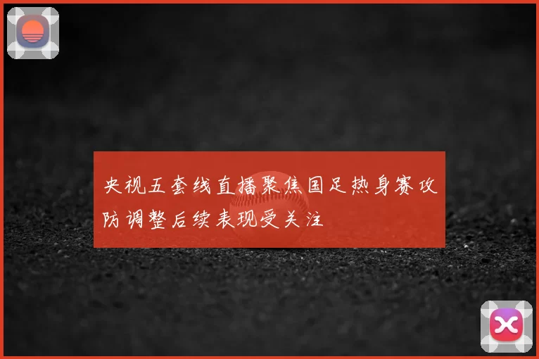 央视五套线直播聚焦国足热身赛攻防调整后续表现受关注