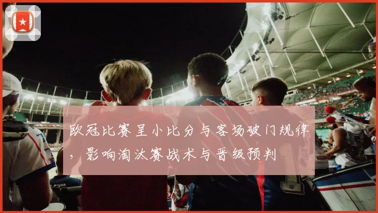欧冠比赛呈小比分与客场破门规律，影响淘汰赛战术与晋级预判