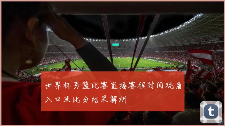 世界杯男篮比赛直播赛程时间观看入口及比分结果解析