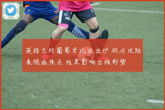 英格兰对葡萄牙比分出炉 双方攻防表现成焦点 结果影响出线形势