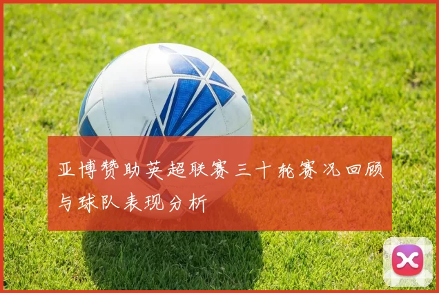 亚博赞助英超联赛三十轮赛况回顾与球队表现分析