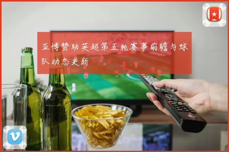 亚博赞助英超第五轮赛事前瞻与球队动态更新