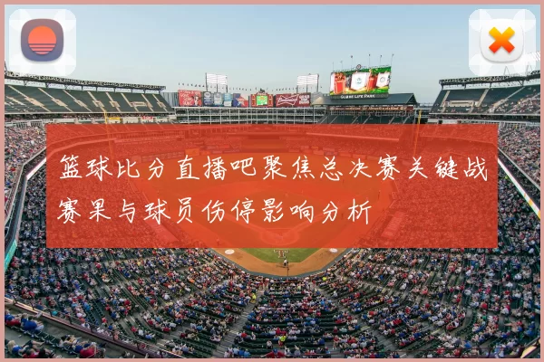 篮球比分直播吧聚焦总决赛关键战赛果与球员伤停影响分析