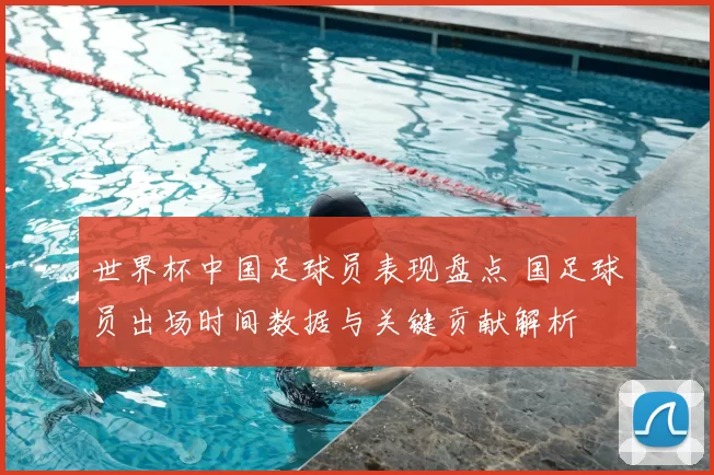 世界杯中国足球员表现盘点 国足球员出场时间数据与关键贡献解析