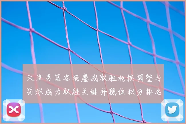 天津男篮客场鏖战取胜轮换调整与罚球成为取胜关键并稳住积分排名