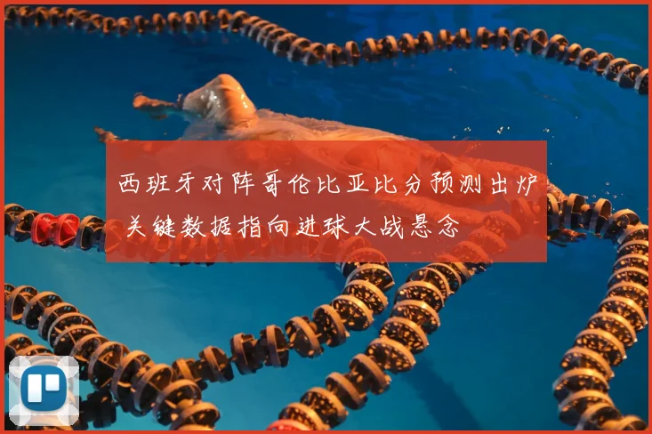 西班牙对阵哥伦比亚比分预测出炉 关键数据指向进球大战悬念