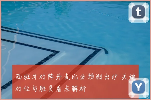 西班牙对阵丹麦比分预测出炉 关键对位与胜负看点解析