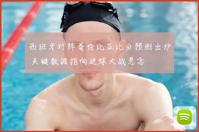 西班牙对阵哥伦比亚比分预测出炉 关键数据指向进球大战悬念
