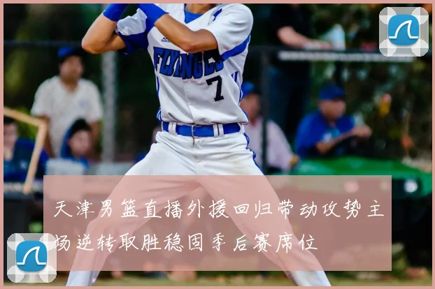 天津男篮直播外援回归带动攻势主场逆转取胜稳固季后赛席位
