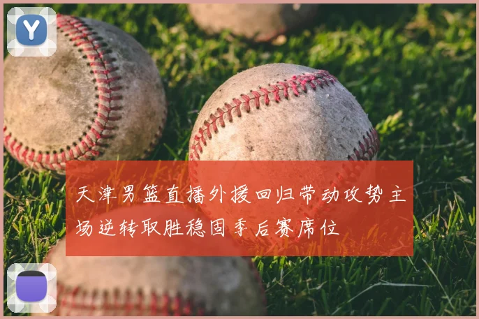 天津男篮直播外援回归带动攻势主场逆转取胜稳固季后赛席位