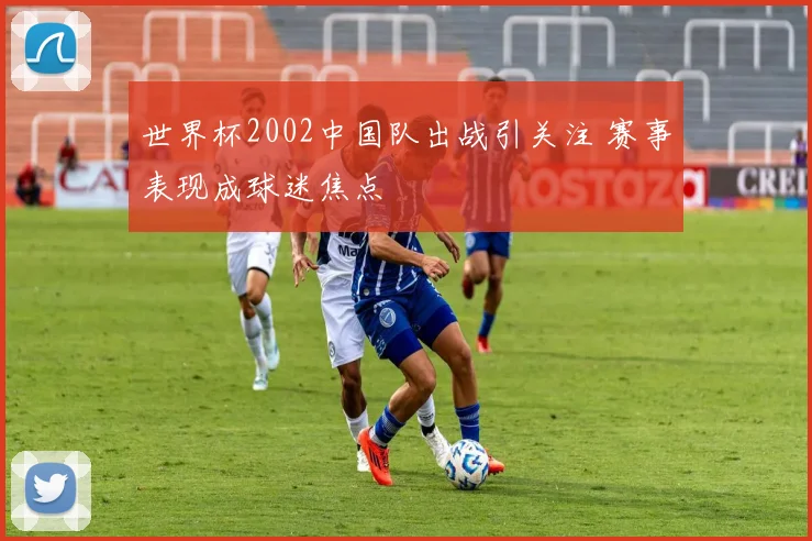 世界杯2002中国队出战引关注 赛事表现成球迷焦点