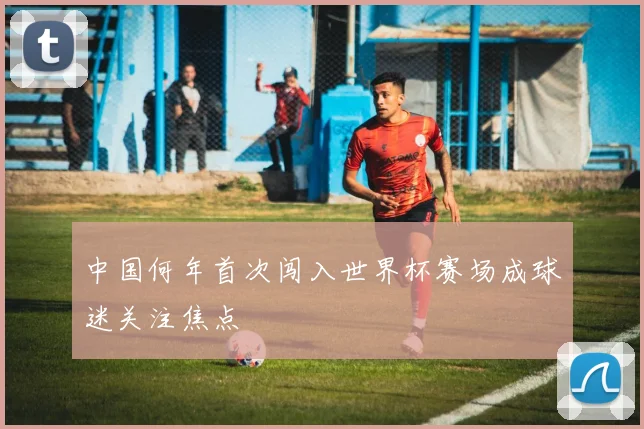 中国何年首次闯入世界杯赛场成球迷关注焦点